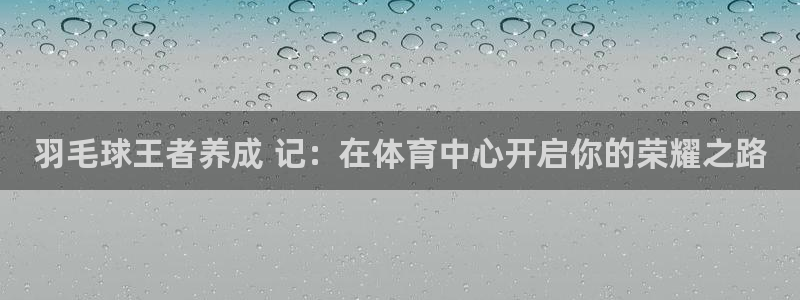 极悦平台官网登录入口网址是多少：羽毛球王者养成 记：